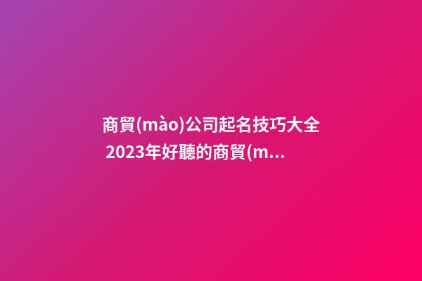 商貿(mào)公司起名技巧大全 2023年好聽的商貿(mào)公司名字大全-第1張-公司起名-玄機派